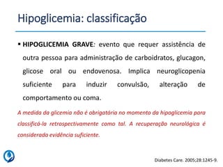 Hipoglicemia: classificação
▪ HIPOGLICEMIA GRAVE: evento que requer assistência de
outra pessoa para administração de carboidratos, glucagon,
glicose oral ou endovenosa. Implica neuroglicopenia
suficiente para induzir convulsão, alteração de
comportamento ou coma.
A medida da glicemia não é obrigatória no momento da hipoglicemia para
classificá-la retrospectivamente como tal. A recuperação neurológica é
considerada evidência suficiente.
Diabetes Care. 2005;28:1245-9.
 