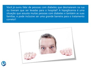 Você já ouviu falar de pessoas com diabetes que desmaiaram na rua
ou tiveram que ser levadas para o hospital? A hipoglicemia é uma
situação que assusta muitas pessoas com diabetes e também as suas
famílias, e pode inclusive ser uma grande barreira para o tratamento
correto!!
 