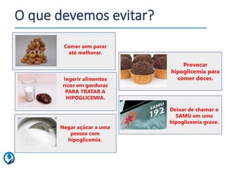 O que devemos evitar?
Deixar de chamar o
SAMU em uma
hipoglicemia grave.
Ingerir alimentos
ricos em gorduras
PARA TRATAR A
HIPOGLICEMIA.
Negar açúcar a uma
pessoa com
hipoglicemia.
Comer sem parar
até melhorar.
Provocar
hipoglicemia para
comer doces.
 