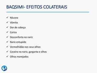 BAQSIMI- EFEITOS COLATERAIS
✓ Náusea
✓ Vômito
✓ Dor de cabeça
✓ Coriza
✓ Desconforto no nariz
✓ Nariz entupido
✓ Vermelhidão nos seus olhos
✓ Coceira no nariz, garganta e olhos
✓ Olhos marejados
 