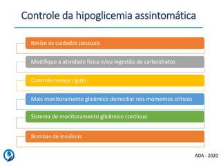 Revise os cuidados pessoais
Modifique a atividade física e/ou ingestão de carboidratos
Controle menos rígido
Mais monitoramento glicêmico domiciliar nos momentos críticos
Sistema de monitoramento glicêmico contínuo
Bombas de insulinas
Controle da hipoglicemia assintomática
ADA - 2020
 