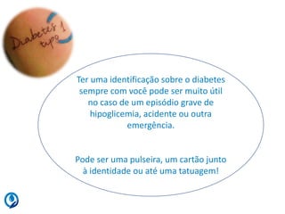 Ter uma identificação sobre o diabetes
sempre com você pode ser muito útil
no caso de um episódio grave de
hipoglicemia, acidente ou outra
emergência.
Pode ser uma pulseira, um cartão junto
à identidade ou até uma tatuagem!
 