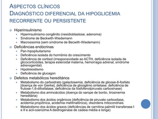 ASPECTOS CLÍNICOS
DIAGNÓSTICO DIFERENCIAL DA HIPOGLICEMIA
RECORRENTE OU PERSISTENTE
 Hiperinsulinismo
 Hiperinsulinismo congênito (nesidioblastose, adenoma)
 Síndrome de Beckwith-Wiedemann
 Macrossomia (sem síndrome de Becwith-Wiedemann)
 Deficiências endócrinas
 Pan-hipopituitarismo
 Deficiência isolada do hormônio do crescimento
 Deficiência de cortisol (irresponsividade ao ACTH, deficiência isolada de
glicocorticóides, terapia esteroidal materna, hemorragia adrenal, síndrome
adrenogenital)
 Hipotireoidismo
 Deficiência de glucagon
 Defeitos metabólicos hereditários
 Metabolismo do carboidrato (galactosemia, deficiência de glicose-6-fosfato
[doença de von Gierke], deficiência de glicogênio sintetase, deficiência de
frutose-1,6-difosfatase, deficiência da fosfofenolpiruvato carboxinase)
 Metabolismo dos aminoácidos (doença do xarope de bordo, tirosinemia
hereditária)
 Metabolismo dos ácidos orgânicos (deficiência de piruvato carboxilase,
acidemia propiônica, acidemia metilmalônica), disordens mitocondriais
 Metabolismo dos ácidos graxos (deficiências de carnitina palmitil transferase I
e II e acil-coenzima A deidrogenase de cadeia média e longa)
 