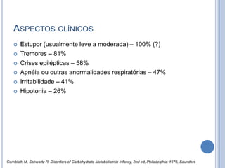 ASPECTOS CLÍNICOS
 Estupor (usualmente leve a moderada) – 100% (?)
 Tremores – 81%
 Crises epilépticas – 58%
 Apnéia ou outras anormalidades respiratórias – 47%
 Irritabilidade – 41%
 Hipotonia – 26%
Cornblath M, Schwartz R: Disorders of Carbohydrate Metabolism in Infancy, 2nd ed, Philadelphia: 1976, Saunders
 