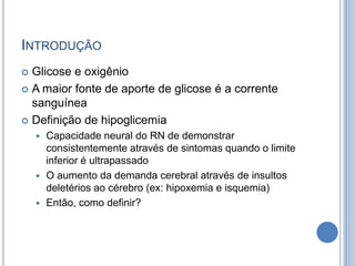 INTRODUÇÃO
 Glicose e oxigênio
 A maior fonte de aporte de glicose é a corrente
sanguínea
 Definição de hipoglicemia
 Capacidade neural do RN de demonstrar
consistentemente através de sintomas quando o limite
inferior é ultrapassado
 O aumento da demanda cerebral através de insultos
deletérios ao cérebro (ex: hipoxemia e isquemia)
 Então, como definir?
 