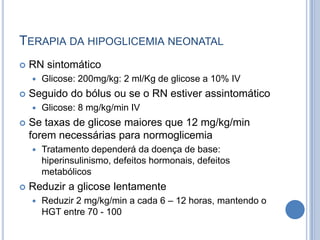 TERAPIA DA HIPOGLICEMIA NEONATAL
 RN sintomático
 Glicose: 200mg/kg: 2 ml/Kg de glicose a 10% IV
 Seguido do bólus ou se o RN estiver assintomático
 Glicose: 8 mg/kg/min IV
 Se taxas de glicose maiores que 12 mg/kg/min
forem necessárias para normoglicemia
 Tratamento dependerá da doença de base:
hiperinsulinismo, defeitos hormonais, defeitos
metabólicos
 Reduzir a glicose lentamente
 Reduzir 2 mg/kg/min a cada 6 – 12 horas, mantendo o
HGT entre 70 - 100
 