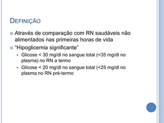 DEFINIÇÃO
 Através de comparação com RN saudáveis não
alimentados nas primeiras horas de vida
 “Hipoglicemia significante”
 Glicose < 30 mg/dl no sangue total (<35 mg/dl no
plasma) no RN a termo
 Glicose < 20 mg/dl no sangue total (<25 mg/dl no
plasma no RN pré-termo
 