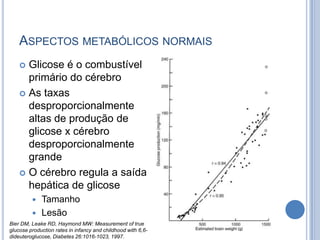 ASPECTOS METABÓLICOS NORMAIS
 Glicose é o combustível
primário do cérebro
 As taxas
desproporcionalmente
altas de produção de
glicose x cérebro
desproporcionalmente
grande
 O cérebro regula a saída
hepática de glicose
 Tamanho
 Lesão
Bier DM, Leake RD, Haymond MW: Measurement of true
glucose production rates in infancy and childhood with 6,6-
dideuteroglucose, Diabetes 26:1016-1023, 1997.
 