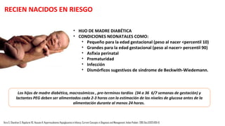 DEFINICIÓN DE HIPOGLICEMIA NEONATAL
Tras la ruptura de cordón umbilical al nacer, el
suministro de glucosa de la madre al recién
nacido cesa lo que conduce a una rápida caída
de la concentración de glucosa neonatal.
1 hora 3 horas
Se estabiliza de forma
espontánea o en respuesta
a alimentos lácteos en los
recién nacidos a término
sanos.
Punto más bajo
de glicemia
LA HIPOGLUCEMIA NO PUEDE SER DEFINIDA COMO UNA CONCENTRACIÓN ESPECÍFICA DE GLUCOSA EN PLASMA
DEBIDO A LA INCAPACIDAD PARA IDENTIFICAR UN ÚNICO VALOR QUE CAUSA DAÑO CEREBRAL Y LAS RESPUESTAS
DEL CEREBRO VARÍA POR LA PRESENCIA DE COMBUSTIBLES ALTERNATIVOS COMO CETONAS
Vora S, Chandran S, Rajadurai VS, Hussain K. Hyperinsulinemic Hypoglycemia in Infancy: Current Concepts in Diagnosis and Management. Indian Pediatr. 2015 Dec;52(12):1051-9.
 