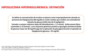 Vora S, Chandran S, Rajadurai VS, Hussain K. Hyperinsulinemic Hypoglycemia in Infancy: Current Concepts in Diagnosis and Management. Indian Pediatr. 2015 Dec;52(12):1051-9.
RECIEN NACIDOS EN RIESGO
• HIJO DE MADRE DIABÉTICA
• CONDICIONES NEONATALES COMO:
• Pequeño para la edad gestacional (peso al nacer <percentil 10)
• Grandes para la edad gestacional (peso al nacer> percentil 90)
• Asfixia perinatal
• Prematuridad
• Infección
• Dismórficos sugestivos de síndrome de Beckwith-Wiedemann.
Los hijos de madre diabética, macrosómicos , pre-terminos tardíos (34 a 36 6/7 semanas de gestación) y
lactantes PEG deben ser alimentados cada 2-3 horas con la estimación de los niveles de glucosa antes de la
alimentación durante al menos 24 horas.
 