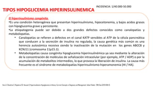 TIPOS HIPOGLICEMIA HIPERINSULINEMICA
La hipoglucemia hiperinsulinémico prolongada
•Algunos recién nacidos PEG desarrollan un síndrome de hipoglucemia hiperinsulinemia prolongado
que requiere un VIG alto para mantener la normoglucemia y la respuesta al tratamiento médico con
agonista de canal de KATP (diazóxido).
•La etiología podría ser: la falta de suministro de sustrato exógeno, el agotamiento de las reservas
de glucógeno hepático, gluconeogénesis defectuosa, hiperinsulinismo debido a la alteración
transitoria en la regulación de la secreción de insulina de las células β, aumento de la sensibilidad a
la insulina o la insuficiencia suprarrenal.
•No se ha identificado causa genética y en la mayoría de los casos, se observa resolución en varias
semanas a meses.
•Hay pocos informes en el que se diagnostica la hipoglucemia prolongada hiperinsulinemia tan tarde
como 2 semanas después del nacimiento (rango: 2-180 días) y por lo tanto hay un riesgo en el alta
temprana de los recién nacidos PEG
Vora S, Chandran S, Rajadurai VS, Hussain K. Hyperinsulinemic Hypoglycemia in Infancy: Current Concepts in Diagnosis and Management. Indian Pediatr. 2015 Dec;52(12):1051-9.
 