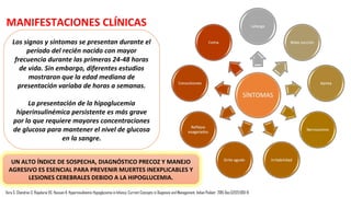 El hiperinsulinismo congénito
•Es una condición heterogénea que presentan hiperinsulinismo, hipocetonemia, y bajos acidos grasos
con hipoglucemia grave y persistente.
•La etiopatogenia puede ser debido a dos grandes defectos conocidos como canalopatías y
metabolopatías.
• Canalopatías se refieren a defectos en el canal KATP sensibles al ATP de la célula pancreática
que conducen a la secreción de insulina no regulada, la causa genética más común es una
herencia autosómica recesiva siendo la inactivación de la mutación en los genes ABCC8 y
KCNJ11 (cromosoma 11p15.1).
• Metabolopatías causa congénita hipoglucemia hiperinsulinémica ya sea mediante la alteración
de la concentración de moléculas de señalización intracelular (por ejemplo, ATP / ADP) o por la
acumulación de metabolitos intermedios, lo que provoca la liberación de insulina. La causa más
frecuente es el síndrome de metabolopatías hiperinsulinismo-hiperamonemia (HI / HA).
Vora S, Chandran S, Rajadurai VS, Hussain K. Hyperinsulinemic Hypoglycemia in Infancy: Current Concepts in Diagnosis and Management. Indian Pediatr. 2015 Dec;52(12):1051-9.
INCIDENCIA: 1/40.000-50.000
TIPOS HIPOGLICEMIA HIPERINSULINEMICA
 