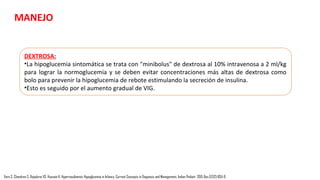 MANEJO
OBJETIVO:
•Para los niños "en riesgo" sin sospecha de hiperinsulinismo congénito debe mantener los
niveles de glucosa en sangre> 50 mg/dl para los menores de 48 horas y > 60 mg/dl para los
mayores de 48 horas.
•Para los neonatos con sospecha de hiperinsulinismo congénito, la recomendación es mantener
los niveles de glucosa en la sangre> 70 mg/dl.
Vora S, Chandran S, Rajadurai VS, Hussain K. Hyperinsulinemic Hypoglycemia in Infancy: Current Concepts in Diagnosis and Management. Indian Pediatr. 2015 Dec;52(12):1051-9.
• El pilar del tratamiento médico inicial es la provisión de carbohidratos adecuados para
mantener la normoglucemia, es decir, nivel de azúcar en sangre entre 3,5 y 6 mmol / L.
• A veces puede ser necesario para asegurar la alimentación frecuentes regulares, la
alimentación vía tubo naso-gástrico o la gastrostomía puede ser necesaria.
 