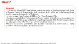 MANEJO
DEXTROSA:
•La hipoglucemia sintomática se trata con "minibolus" de dextrosa al 10% intravenosa a 2 ml/kg
para lograr la normoglucemia y se deben evitar concentraciones más altas de dextrosa como
bolo para prevenir la hipoglucemia de rebote estimulando la secreción de insulina.
•Esto es seguido por el aumento gradual de VIG.
Vora S, Chandran S, Rajadurai VS, Hussain K. Hyperinsulinemic Hypoglycemia in Infancy: Current Concepts in Diagnosis and Management. Indian Pediatr. 2015 Dec;52(12):1051-9.
 
