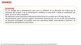 DIAZOXIDO
•Es un agonista del canal KATP, es el pilar del tratamiento médico en hipoglucemia hiperinsulinémica
prolongada. Previene la despolarización de la membrana de las células α e inhibe la secreción de
insulina manteniendo los canales KATP abiertos.
•Se administra por vía oral en dosis de 5-20 mg / kg / día en 3 dosis divididas.
•Cuando se usa diazóxido en lactantes con disfunción hepática o hipoalbuminemia, use dosis más
bajas de 3 mg / kg / día, ya que está altamente ligado a proteínas (> 90%). También dosis más bajas
son más seguras en los niños PEG ya que son muy sensibles al diazóxido.
•Diazoxide se combina generalmente con diuréticos tiazídicos para contrarrestar su efecto
secundario más común que es la retención de líquidos.
MANEJO
Vora S, Chandran S, Rajadurai VS, Hussain K. Hyperinsulinemic Hypoglycemia in Infancy: Current Concepts in Diagnosis and Management. Indian Pediatr. 2015 Dec;52(12):1051-9.
 