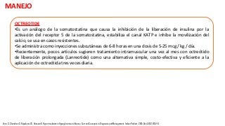 OCTREOTIDE
•Es un análogo de la somatostatina que causa la inhibición de la liberación de insulina por la
activación del receptor 5 de la somatostatina, estabiliza el canal KATP e inhibe la movilización del
calcio, se usa en casos resistentes.
•Se administra como inyecciones subcutáneas de 6-8 horas en una dosis de 5-25 mcg / kg / día.
•Recientemente, pocos artículos sugieren tratamiento intramuscular una vez al mes con octreótido
de liberación prolongada (Lanreotide) como una alternativa simple, costo-efectiva y eficiente a la
aplicación de octreótida tres veces diaria.
MANEJO
Vora S, Chandran S, Rajadurai VS, Hussain K. Hyperinsulinemic Hypoglycemia in Infancy: Current Concepts in Diagnosis and Management. Indian Pediatr. 2015 Dec;52(12):1051-9.
 
