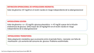 DEFINICION OPERACIONAL DE HIPOGLICEMIA NEONATAL
Valor de glicemia <47 mg/dl en el recién nacido en riesgo independiente de la edad gestacional
Guia Practica de Hipoglicemia Neonatal. Hospital Cayetano Heredia. MINSA. 2015
HIPOGLICEMIA SEVERA
Valor de glicemia < o = 25 mg/dl o glucosa plasmática <= 47 mg/dl a pesar de la infusión
endovenosa de glucosa (VIG) mayor de 10 mg/kg/min en el recién nacido en riesgo
independiente de la edad gestacional
HIPOGLICEMIA TRANSITORIA
Mala adaptación metabólica que se presenta entre el periodo fetal y neonatal, con falta de
movilización y/o aumento del consumo de glucosa. Problema autolimitado.
 