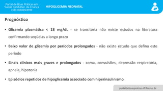 portaldeboaspraticas.iff.fiocruz.br
HIPOGLICEMIA NEONATAL
• Glicemia plasmática < 18 mg/dL - se transitória não existe estudos na literatura
confirmando seqüelas a longo prazo
• Baixo valor de glicemia por períodos prolongados - não existe estudo que defina este
período
• Sinais clínicos mais graves e prolongados - coma, convulsões, depressão respiratória,
apneia, hipotonia
• Episódios repetidos de hipoglicemia associado com hiperinsulinismo
Prognóstico
 