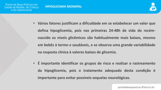 portaldeboaspraticas.iff.fiocruz.br
HIPOGLICEMIA NEONATAL
• Vários fatores justificam a dificuldade em se estabelecer um valor que
defina hipoglicemia, pois nas primeiras 24-48h de vida do recém-
nascido os níveis glicêmicos são habitualmente mais baixos, mesmo
em bebês à termo e saudáveis, e se observa uma grande variabilidade
na resposta clínica à valores baixos de glicemia.
• É importante identificar os grupos de risco e realizar o rastreamento
da hipoglicemia, pois o tratamento adequado desta condição é
importante para evitar possíveis sequelas neurológicas.
 