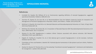 portaldeboaspraticas.iff.fiocruz.br
HIPOGLICEMIA NEONATAL
Referências
• Cornblath M, Hawdon JM, Williams AF et al. Controversies regarding definition of neonatal hypoglycemia: suggested
operational thresholds. Pediatrics 2000;105:1141
• Thornton PS, Stanley CA, De Leon DD, et al. Recommendations from the Pediatric Endocrine Society for Evaluation and
Management of Persistent Hypoglycemia in Neonates, Infants, and Children. J Pediatr. 2015;167(2):238.
• McKinlay CJ, Alsweiler JM, Ansell JM, et al. Neonatal Glycemia and Neurodevelopmental Outcomes at 2 Years. N Engl J Med.
2015 Oct;373(16):1507-18.
• McKinlay CJD, Alsweiler JM, Anstice NS, et al. Association of Neonatal Glycemia With Neurodevelopmental Outcomes at 4.5
Years. JAMA Pediatr. 2017;171(10):972.
• Rozance PJ, Hay WW. Hypoglycemia in newborn infants: Features associated with adverse outcomes. Biol Neonate.
2006;90(2):74-86. Epub 2006 Mar 9.
• Hegarty JE, Harding JE, Crowther CA, et al. Oral dextrose gel to prevent hypoglycaemia in at‐risk neonates. Cochrane
Database Syst Rev. 2017.
• Committee on Fetus and Newborn, Adamkin DH. Postnatal glucose homeostasis in late-preterm and term infants. Pediatrics
2011;127:575
• Stanley CA, Rozance PJ, Thornton OS, et al. Re-evaluating “transitional neonatal hypoglycemia”: mechanism and implications
for management. J pediatr 2015;166:1520.
 