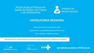 ATENÇÃO AO
RECÉM-NASCIDO
portaldeboaspraticas.iff.fiocruz.br
Material de 07 de novembro de 2019
Disponível em: portaldeboaspraticas.iff.fiocruz.br
Eixo: Atenção ao Recém-nascido
Aprofunde seus conhecimentos acessando artigos disponíveis na biblioteca do Portal.
HIPOGLICEMIA NEONATAL
 