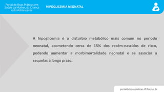 portaldeboaspraticas.iff.fiocruz.br
HIPOGLICEMIA NEONATAL
A hipoglicemia é o distúrbio metabólico mais comum no período
neonatal, acometendo cerca de 15% dos recém-nascidos de risco,
podendo aumentar a morbimortalidade neonatal e se associar a
sequelas a longo prazo.
 