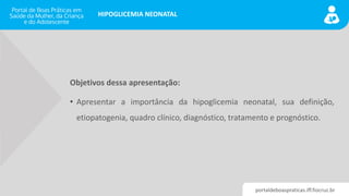 portaldeboaspraticas.iff.fiocruz.br
HIPOGLICEMIA NEONATAL
Objetivos dessa apresentação:
• Apresentar a importância da hipoglicemia neonatal, sua definição,
etiopatogenia, quadro clínico, diagnóstico, tratamento e prognóstico.
 