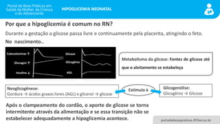 portaldeboaspraticas.iff.fiocruz.br
HIPOGLICEMIA NEONATAL
Durante a gestação a glicose passa livre e continuamente pela placenta, atingindo o feto.
Por que a hipoglicemia é comum no RN?
No nascimento..
Catecolaminas ↑
Glucagon ↑
Insulina ↓
Glicose
Glicogênio
AGL
Metabolismo da glicose: Fontes de glicose até
que o aleitamento se estabeleça
Glicogenólise:
Glicogênio → Glicose
Neoglicogênese:
Gordura → ácidos graxos livres (AGL) e glicerol → glicose
Estímulo à
Após o clampeamento do cordão, o aporte de glicose se torna
intermitente através da alimentação e se essa transição não se
estabelecer adequadamente a hipoglicemia acontece.
 