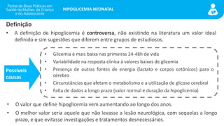 portaldeboaspraticas.iff.fiocruz.br
HIPOGLICEMIA NEONATAL
Definição
• A definição de hipoglicemia é controversa, não existindo na literatura um valor ideal
definido e sim sugestões que diferem entre grupos de estudiosos.
• Glicemia é mais baixa nas primeiras 24-48h de vida
• Variabilidade na resposta clínica à valores baixos de glicemia
• Presença de outras fontes de energia (lactato e corpos cetônicos) para o
cérebro
• Circunstâncias que afetam o metabolismo e a utilização de glicose cerebral
• Falta de dados a longo prazo (valor normal e duração da hipoglicemia)
Possíveis
causas
• O valor que define hipoglicemia vem aumentando ao longo dos anos.
• O melhor valor seria aquele que não levasse a lesão neurológica, com sequelas a longo
prazo, e que evitasse investigações e tratamentos desnecessários.
 