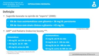 portaldeboaspraticas.iff.fiocruz.br
HIPOGLICEMIA NEONATAL
Definição
• Sugestão baseada na opinião de “experts” (2000):
• AAP* and Pediatric Endocrine Society **:
• RN de risco assintomáticos com glicemia < 36 mg/dL persistente
• RN de risco com sinais clínicos e glicemia < 45 mg/dL.
Cornblath M et al, 2000.
Sintomáticos
< 40 mg/dL até 24h de vida
< 50 mg/dL de 24 - 48h
< 60 mg/dL acima de 48h
Assintomáticos:
25 mg/dL até 4h de vida
35 mg/dL de 4 - 24h de vida
50 mg/dL de 24 - 48h de vida
60 mg/dL acima de 48h de vida
* Committee on Fetus and Newborn, Adamkin DH, 2011
** Stanley CA et al, 2015.
 