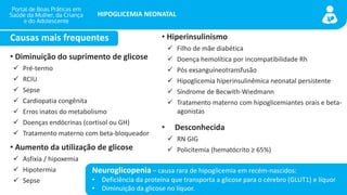 portaldeboaspraticas.iff.fiocruz.br
HIPOGLICEMIA NEONATAL
• Diminuição do suprimento de glicose
✓ Pré-termo
✓ RCIU
✓ Sepse
✓ Cardiopatia congênita
✓ Erros inatos do metabolismo
✓ Doenças endócrinas (cortisol ou GH)
✓ Tratamento materno com beta-bloqueador
• Aumento da utilização de glicose
✓ Asfixia / hipoxemia
✓ Hipotermia
✓ Sepse
• Hiperinsulinismo
✓ Filho de mãe diabética
✓ Doença hemolítica por incompatibilidade Rh
✓ Pós exsanguíneotransfusão
✓ Hipoglicemia hiperinsulinêmica neonatal persistente
✓ Síndrome de Becwith-Wiedmann
✓ Tratamento materno com hipoglicemiantes orais e beta-
agonistas
• Desconhecida
✓ RN GIG
✓ Policitemia (hematócrito ≥ 65%)
Causas mais frequentes
Neuroglicopenia – causa rara de hipoglicemia em recém-nascidos:
• Deficiência da proteína que transporta a glicose para o cérebro (GLUT1) e líquor
• Diminuição da glicose no líquor.
 