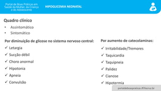 portaldeboaspraticas.iff.fiocruz.br
HIPOGLICEMIA NEONATAL
• Assintomático
• Sintomático
Quadro clínico
Por diminuição de glicose no sistema nervoso central:
✓ Letargia
✓ Sucção débil
✓ Choro anormal
✓ Hipotonia
✓ Apneia
✓ Convulsão
Por aumento de catecolaminas:
✓ Irritabilidade/Tremores
✓ Taquicardia
✓ Taquipneia
✓ Palidez
✓ Cianose
✓ Hipotermia
 