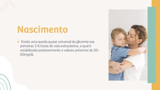 Nascimento
● Existe uma queda quase universal da glicemia nas
primeiras 3-6 horas de vida extrauterina, a qual é
estabilizada posteriormente a valores próximos de 50-
60mg/dL
 
