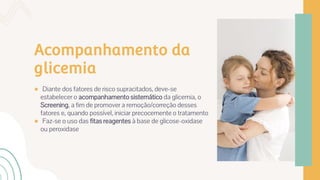 Acompanhamento da
glicemia
● Diante dos fatores de risco supracitados, deve-se
estabelecer o acompanhamento sistemático da glicemia, o
Screening, a fim de promover a remoção/correção desses
fatores e, quando possível, iniciar precocemente o tratamento
● Faz-se o uso das fitas reagentes à base de glicose-oxidase
ou peroxidase
 