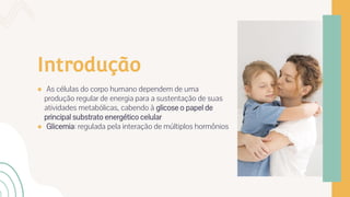 Introdução
● As células do corpo humano dependem de uma
produção regular de energia para a sustentação de suas
atividades metabólicas, cabendo à glicose o papel de
principal substrato energético celular
● Glicemia: regulada pela interação de múltiplos hormônios
 