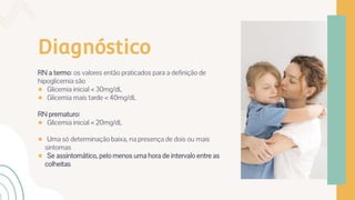 Diagnóstico
RN a termo: os valores então praticados para a definição de
hipoglicemia são
● Glicemia inicial < 30mg/dL
● Glicemia mais tarde < 40mg/dL
RN prematuro:
● Glicemia inicial < 20mg/dL
● Uma só determinação baixa, na presença de dois ou mais
sintomas
● Se assintomático, pelo menos uma hora de intervalo entre as
colheitas
 