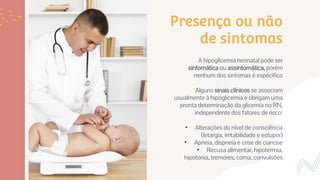 Presença ou não
de sintomas
A hipoglicemia neonatal pode ser
sintomática ou assintomática, porém
nenhum dos sintomas é espécifico
Alguns sinais clínicos se associam
usualmente à hipoglicemia e obrigam uma
pronta determinação da glicemia no RN,
independente dos fatores de risco:
• Alterações do nível de consciência
(letargia, irritabilidade e estupor)
• Apneia, dispneia e crise de cianose
• Recusa alimentar, hipotermia,
hipotonia, tremores, coma, convulsões
 