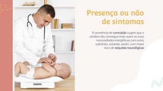 Presença ou não
de sintomas
A ocorrência de convulsão sugere que o
cérebro não consegue mais suprir as suas
necessidades energéticas com outro
substrato, estando, assim, com maior
risco de sequelas neurológicas
 