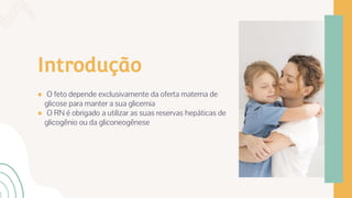 Introdução
● O feto depende exclusivamente da oferta materna de
glicose para manter a sua glicemia
● O RN é obrigado a utilizar as suas reservas hepáticas de
glicogênio ou da gliconeogênese
 