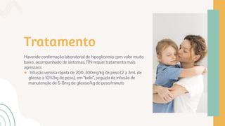 Tratamento
Havendo confirmação laboratorial de hipoglicemia com valor muito
baixo, acompanhado de sintomas, RN requer tratamento mais
agressivo:
● Infusão venosa rápida de 200-300mg/kg de peso (2 a 3mL de
glicose a 10%/kg de peso), em “bolo”, seguida de infusão de
manutenção de 6-8mg de glicose/kg de peso/minuto
 