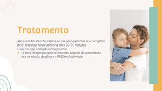 Tratamento
Após esse tratamento, espera-se que a hipoglicemia seja corrigida e
deve-se realizar novo screening entre 30-60 minutos
Caso não seja corrigida a hipoglicemia:
● O “bolo” de glicose pode ser repetido, seguido do aumento da
taxa de infusão de glicose a 10-12 mg/kg/minuto
 