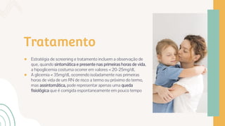 Tratamento
● Estratégia de screening e tratamento incluem a observação de
que, quando sintomática e presente nas primeiras horas de vida,
a hipoglicemia costuma ocorrer em valores < 20-25mg/dL
● A glicemia < 35mg/dL ocorrendo isoladamente nas primeiras
horas de vida de um RN de risco a termo ou próximo do termo,
mas assintomática, pode representar apenas uma queda
fisiológica que é corrigida espontaneamente em pouco tempo
 