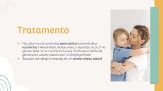 Tratamento
● Nas glicemias denominadas persistentes (resistentes) ou
recorrentes é demandada, muitas vezes, a repetição do push de
glicose, bem como o aumento da taxa de infusão contínua de
glicose para valores maiores que 12-15mg/kg/minuto
● Situação que obriga o emprego de um acesso venoso central
 