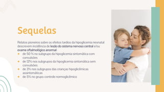 Sequelas
Relatos pioneiros sobre os efeitos tardios da hipoglicemia neonatal
descrevem incidência de lesão do sistema nervoso central e/ou
exame oftalmológico anormal:
● de 50 % no subgrupo da hipoglicemia sintomática com
convulsões
● de 12% nos subgrupos da hipoglicemia sintomática sem
convulsões
● de 3% nos subgrupos das crianças hipoglicêmicas
assintomáticas
● de 5% no grupo-controle normoglicêmico
 