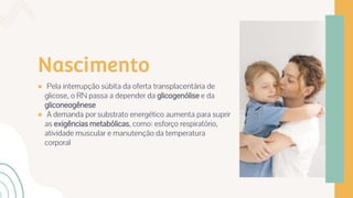 Nascimento
● Pela interrupção súbita da oferta transplacentária de
glicose, o RN passa a depender da glicogenólise e da
gliconeogênese
● A demanda por substrato energético aumenta para suprir
as exigências metabólicas, como: esforço respiratório,
atividade muscular e manutenção da temperatura
corporal
 