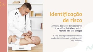 Identificação
de risco
A maioria dos casos de hipoglicemia
é transitória, limitada ao período
neonatal e de fácil correção
É raro a hipoglicemia secundária a
endocrinopatias ou a erros inatos do
metabolismo
 