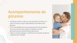 Acompanhamento da
glicemia
● No Rio de Janeiro, realiza-se nas primeiras 3-6 horas e a
cada 2-6 horas a seguir, dependendo da tendência da
glicemia
● Na eventualidade de ser baixa glicemia por fita reagente,
uma nova amostra de sangue é colhida e enviada
prontamente para determinação laboratorial
● Alguns estudos chegam a evidenciar uma queda na glicose
sanguínea de 3-18mg/h
 