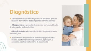 Diagnóstico
● Uma determinação isolada da glicemia do RN reflete apenas o
resultado momentâneo do balanço entre estímulos opostos:
- Hipoglicemiante: representando pela maior ou menor utilização
de glicose pelos órgãos e tecidos
- Hiperglicemiante: pela produção hepática de glicose e/ou pela
oferta exógena
● Sob influência do confronto do hormônio hipoglicemiante, a
insulina, e os hormônios hiperglicemiantes, o glucagon, a
adrenalina, o cortisol e o hormônio do crescimento
 