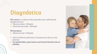 Diagnóstico
RN a termo: os valores então praticados para a definição de
hipoglicemia são
● Glicemia inicial < 30mg/dL
● Glicemia mais tarde < 40mg/dL
RN prematuro:
● Glicemia inicial < 20mg/dL
● Uma só determinação baixa, na presença de dois ou mais
sintomas
● Se assintomático, pelo menos uma hora de intervalo entre as
colheitas
 