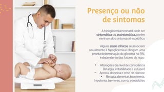 Presença ou não
de sintomas
A hipoglicemia neonatal pode ser
sintomática ou assintomática, porém
nenhum dos sintomas é espécifico
Alguns sinais clínicos se associam
usualmente à hipoglicemia e obrigam uma
pronta determinação da glicemia no RN,
independente dos fatores de risco:
• Alterações do nível de consciência
(letargia, irritabilidade e estupor)
• Apneia, dispneia e crise de cianose
• Recusa alimentar, hipotermia,
hipotonia, tremores, coma, convulsões
 